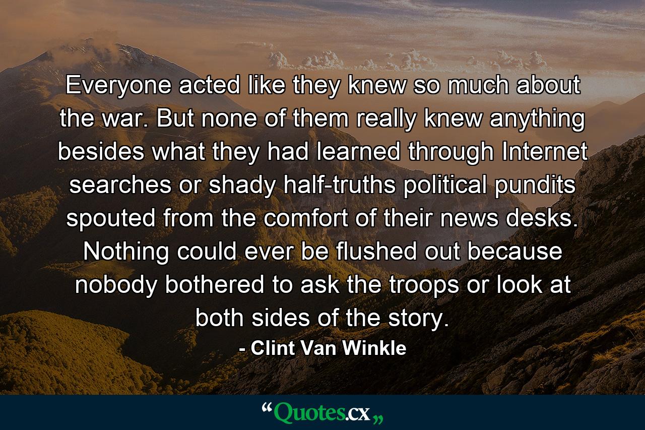 Everyone acted like they knew so much about the war. But none of them really knew anything besides what they had learned through Internet searches or shady half-truths political pundits spouted from the comfort of their news desks. Nothing could ever be flushed out because nobody bothered to ask the troops or look at both sides of the story. - Quote by Clint Van Winkle