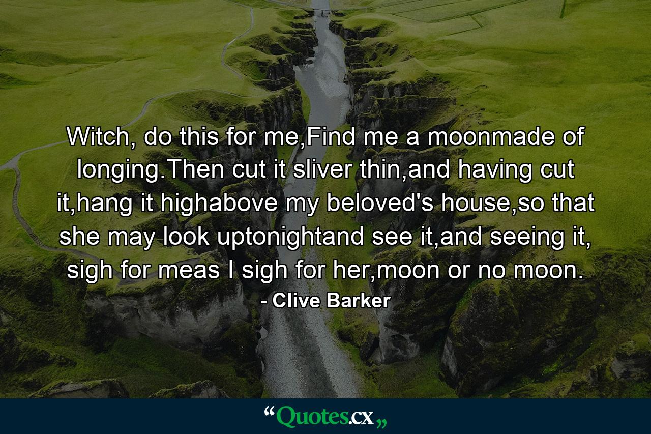 Witch, do this for me,Find me a moonmade of longing.Then cut it sliver thin,and having cut it,hang it highabove my beloved's house,so that she may look uptonightand see it,and seeing it, sigh for meas I sigh for her,moon or no moon. - Quote by Clive Barker