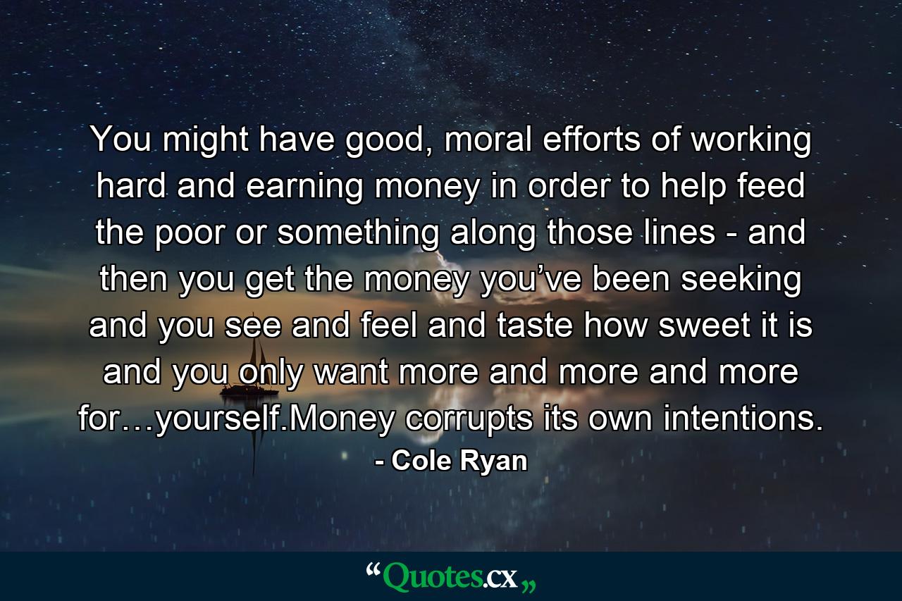 You might have good, moral efforts of working hard and earning money in order to help feed the poor or something along those lines - and then you get the money you’ve been seeking and you see and feel and taste how sweet it is and you only want more and more and more for…yourself.Money corrupts its own intentions. - Quote by Cole Ryan