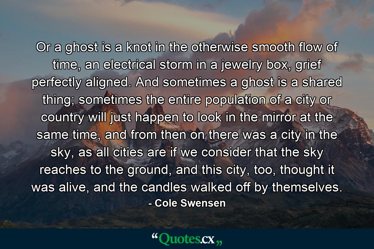 Or a ghost is a knot in the otherwise smooth flow of time, an electrical storm in a jewelry box, grief perfectly aligned. And sometimes a ghost is a shared thing; sometimes the entire population of a city or country will just happen to look in the mirror at the same time, and from then on there was a city in the sky, as all cities are if we consider that the sky reaches to the ground, and this city, too, thought it was alive, and the candles walked off by themselves. - Quote by Cole Swensen