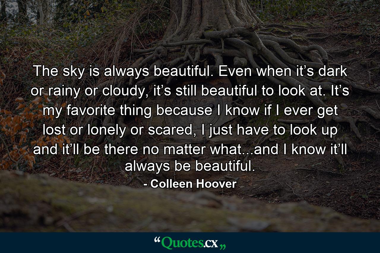 The sky is always beautiful. Even when it’s dark or rainy or cloudy, it’s still beautiful to look at. It’s my favorite thing because I know if I ever get lost or lonely or scared, I just have to look up and it’ll be there no matter what...and I know it’ll always be beautiful. - Quote by Colleen Hoover