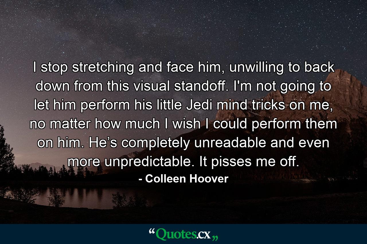 I stop stretching and face him, unwilling to back down from this visual standoff. I'm not going to let him perform his little Jedi mind tricks on me, no matter how much I wish I could perform them on him. He’s completely unreadable and even more unpredictable. It pisses me off. - Quote by Colleen Hoover