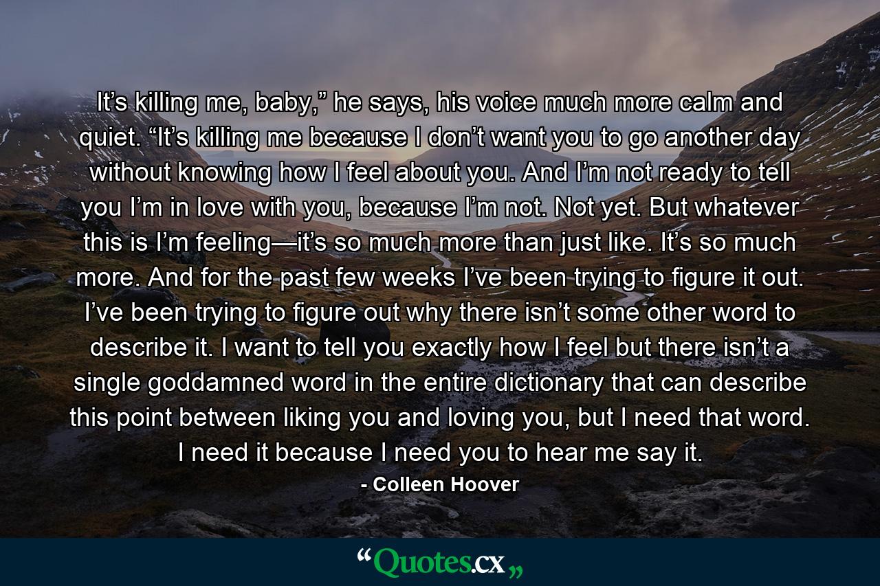 It’s killing me, baby,” he says, his voice much more calm and quiet. “It’s killing me because I don’t want you to go another day without knowing how I feel about you. And I’m not ready to tell you I’m in love with you, because I’m not. Not yet. But whatever this is I’m feeling—it’s so much more than just like. It’s so much more. And for the past few weeks I’ve been trying to figure it out. I’ve been trying to figure out why there isn’t some other word to describe it. I want to tell you exactly how I feel but there isn’t a single goddamned word in the entire dictionary that can describe this point between liking you and loving you, but I need that word. I need it because I need you to hear me say it. - Quote by Colleen Hoover
