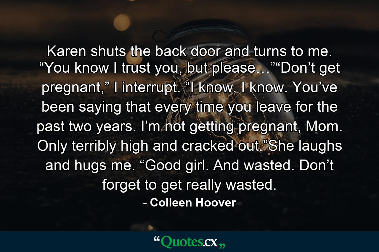 Karen shuts the back door and turns to me. “You know I trust you, but please…”“Don’t get pregnant,” I interrupt. “I know, I know. You’ve been saying that every time you leave for the past two years. I’m not getting pregnant, Mom. Only terribly high and cracked out.”She laughs and hugs me. “Good girl. And wasted. Don’t forget to get really wasted. - Quote by Colleen Hoover