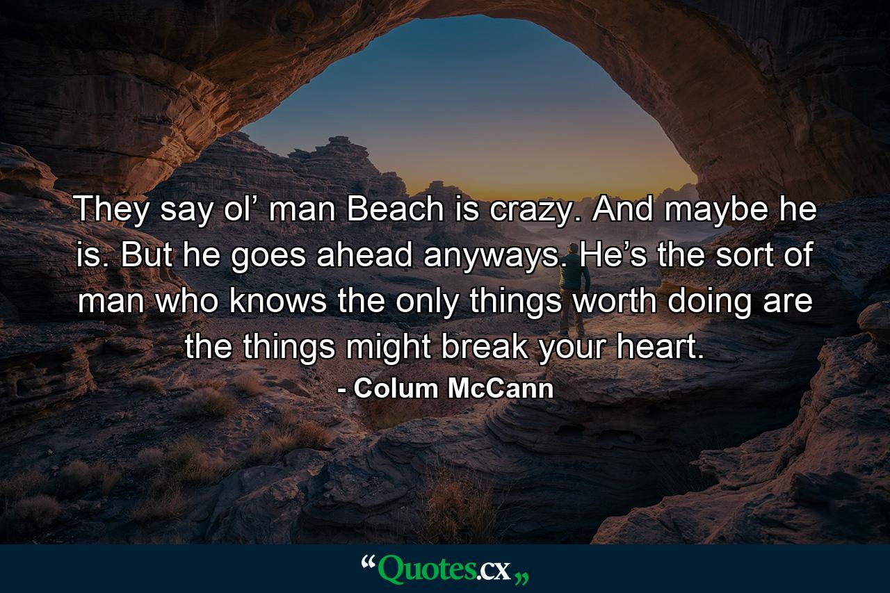 They say ol’ man Beach is crazy. And maybe he is. But he goes ahead anyways. He’s the sort of man who knows the only things worth doing are the things might break your heart. - Quote by Colum McCann