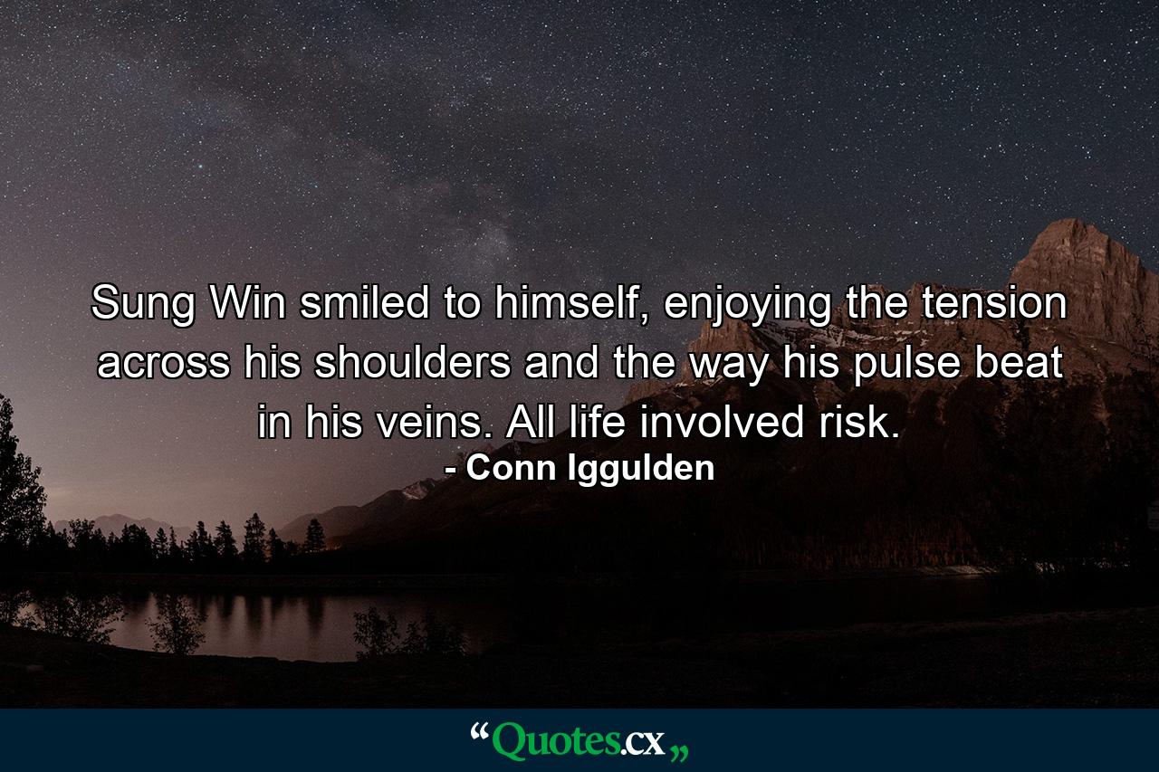 Sung Win smiled to himself, enjoying the tension across his shoulders and the way his pulse beat in his veins. All life involved risk. - Quote by Conn Iggulden