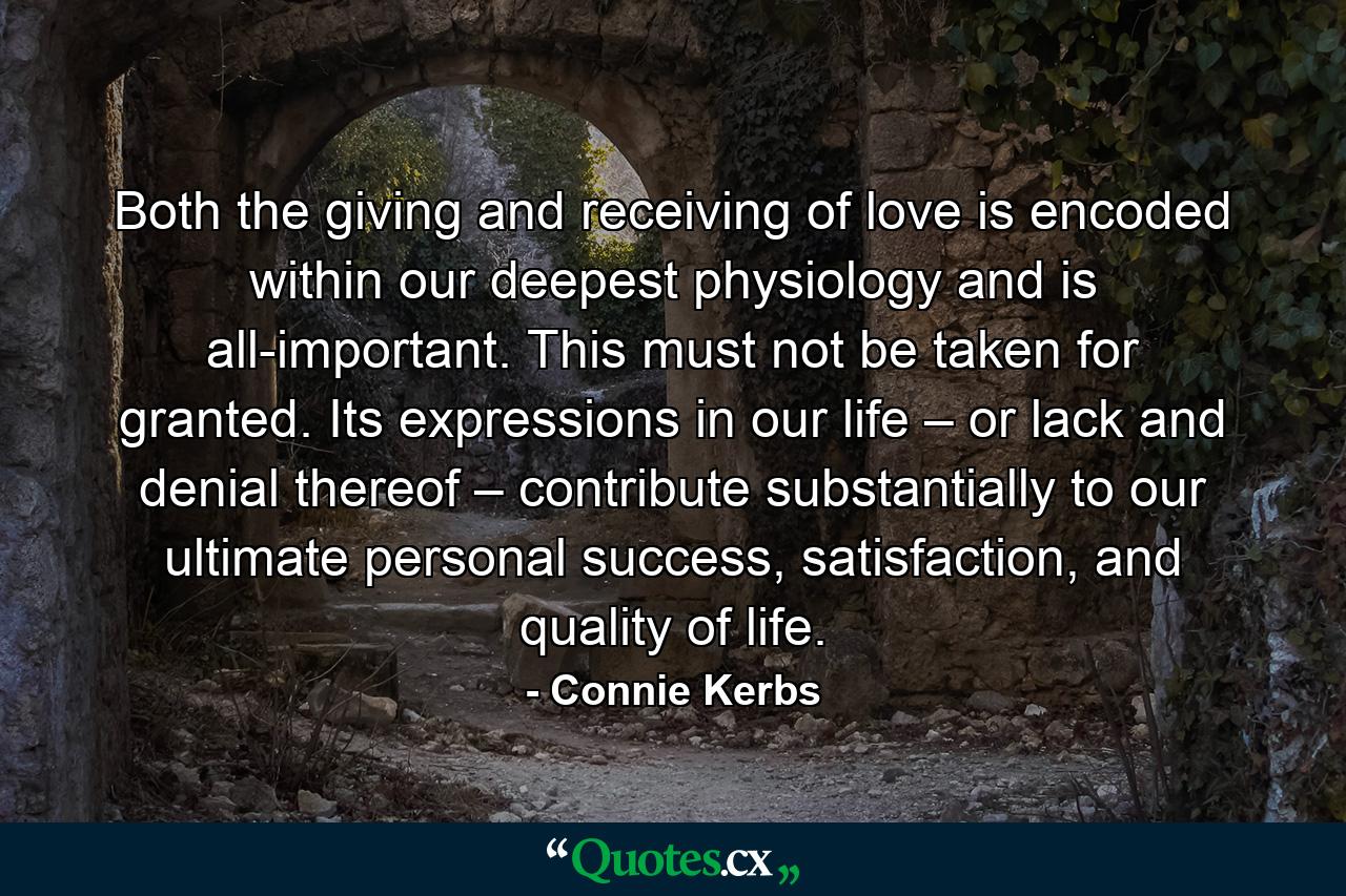 Both the giving and receiving of love is encoded within our deepest physiology and is all-important. This must not be taken for granted. Its expressions in our life – or lack and denial thereof – contribute substantially to our ultimate personal success, satisfaction, and quality of life. - Quote by Connie Kerbs