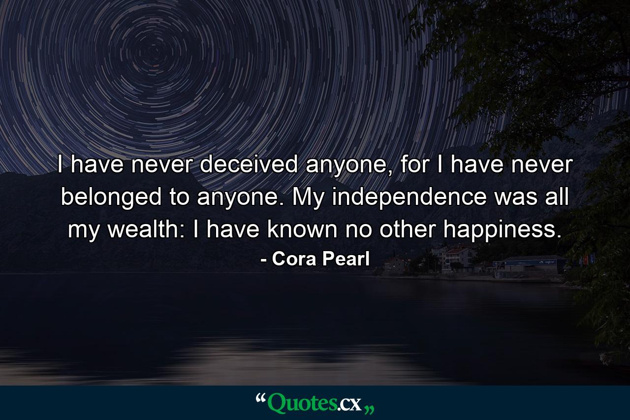 I have never deceived anyone, for I have never belonged to anyone. My independence was all my wealth: I have known no other happiness. - Quote by Cora Pearl