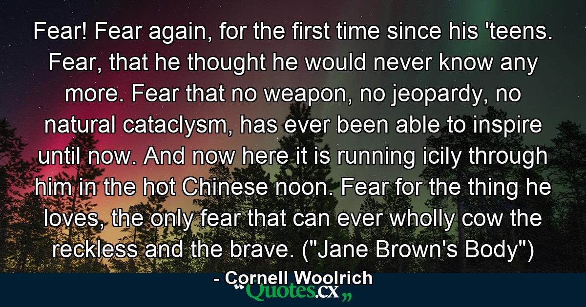 Fear! Fear again, for the first time since his 'teens. Fear, that he thought he would never know any more. Fear that no weapon, no jeopardy, no natural cataclysm, has ever been able to inspire until now. And now here it is running icily through him in the hot Chinese noon. Fear for the thing he loves, the only fear that can ever wholly cow the reckless and the brave. (