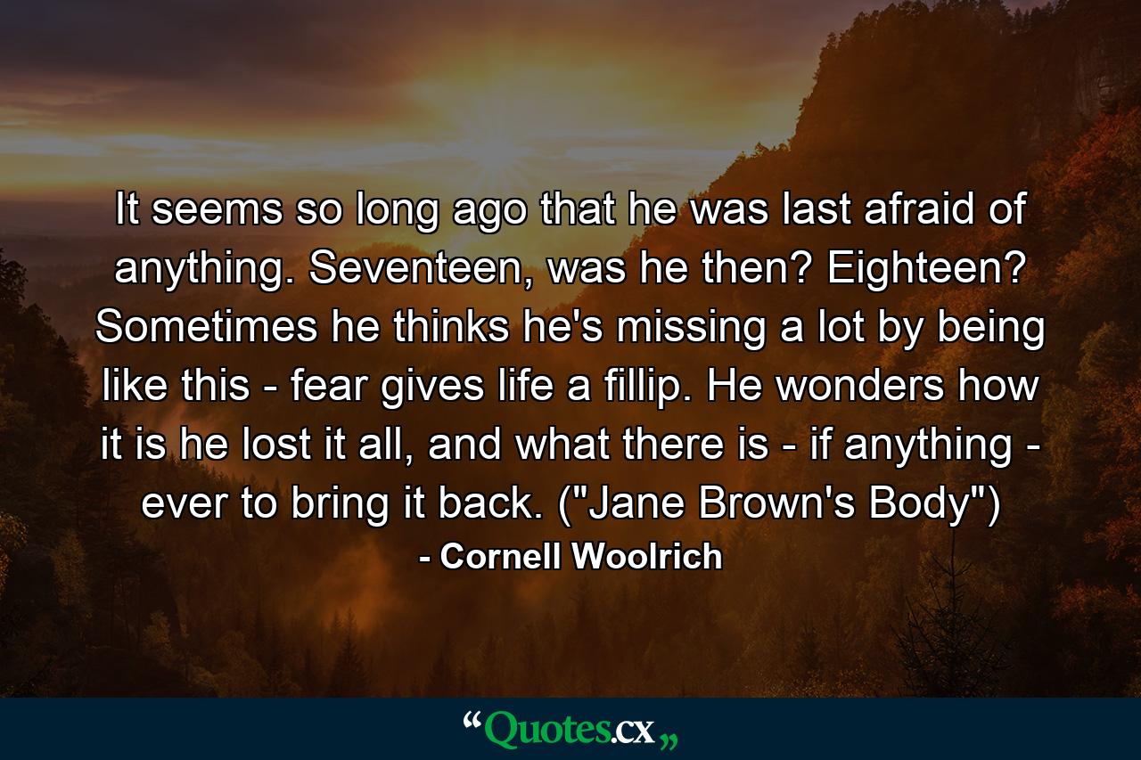 It seems so long ago that he was last afraid of anything. Seventeen, was he then? Eighteen? Sometimes he thinks he's missing a lot by being like this - fear gives life a fillip. He wonders how it is he lost it all, and what there is - if anything - ever to bring it back. (