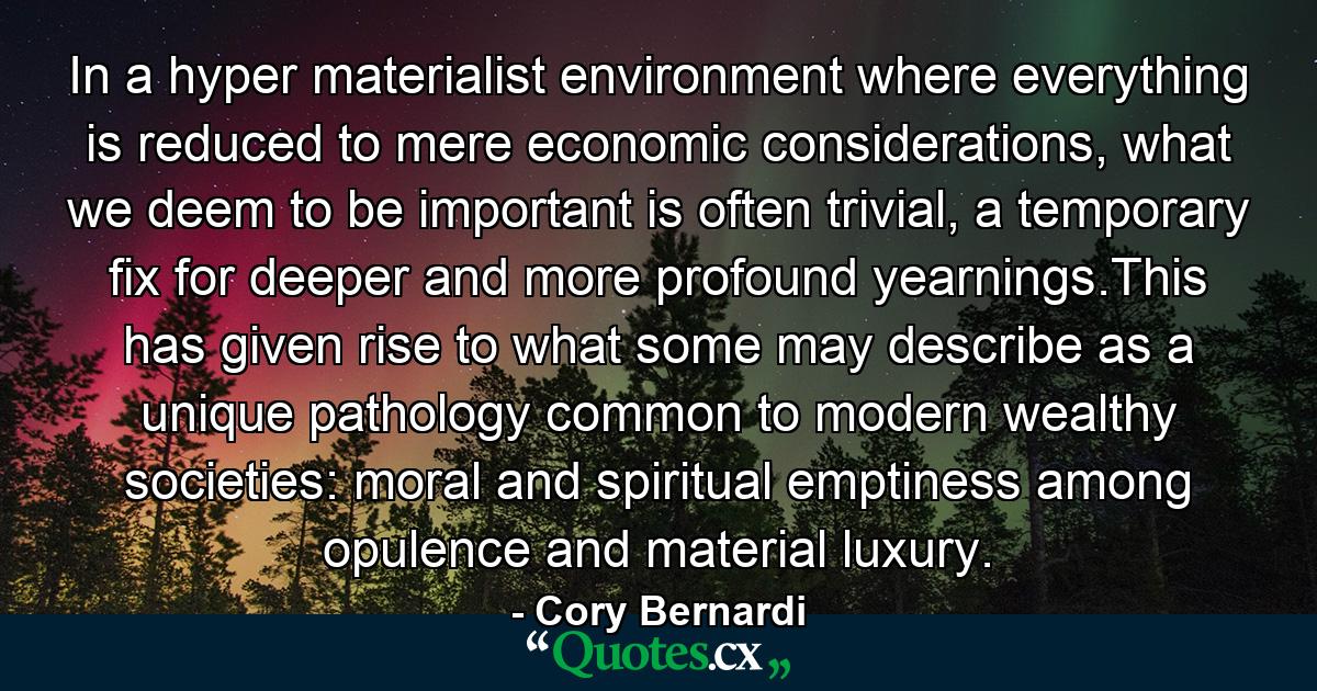 In a hyper materialist environment where everything is reduced to mere economic considerations, what we deem to be important is often trivial, a temporary fix for deeper and more profound yearnings.This has given rise to what some may describe as a unique pathology common to modern wealthy societies: moral and spiritual emptiness among opulence and material luxury. - Quote by Cory Bernardi