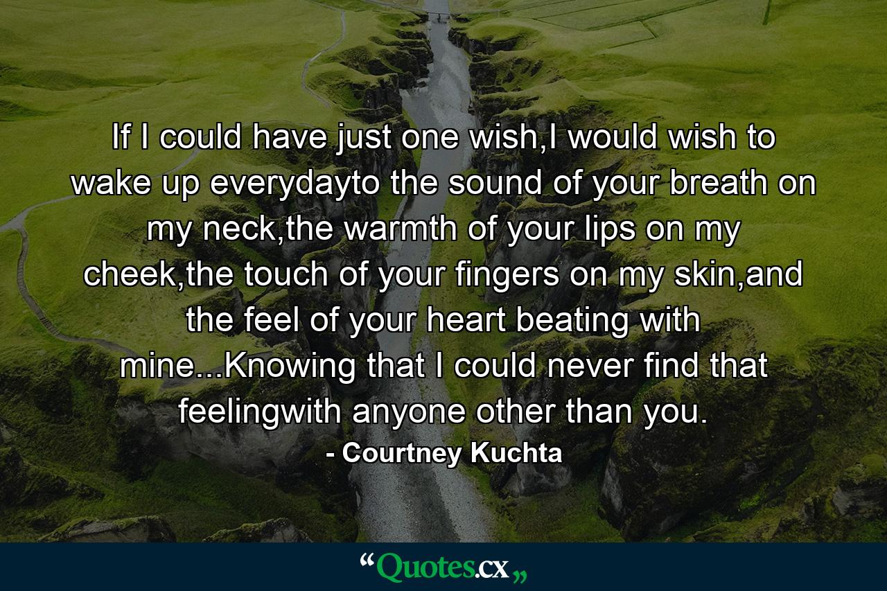 If I could have just one wish,I would wish to wake up everydayto the sound of your breath on my neck,the warmth of your lips on my cheek,the touch of your fingers on my skin,and the feel of your heart beating with mine...Knowing that I could never find that feelingwith anyone other than you. - Quote by Courtney Kuchta