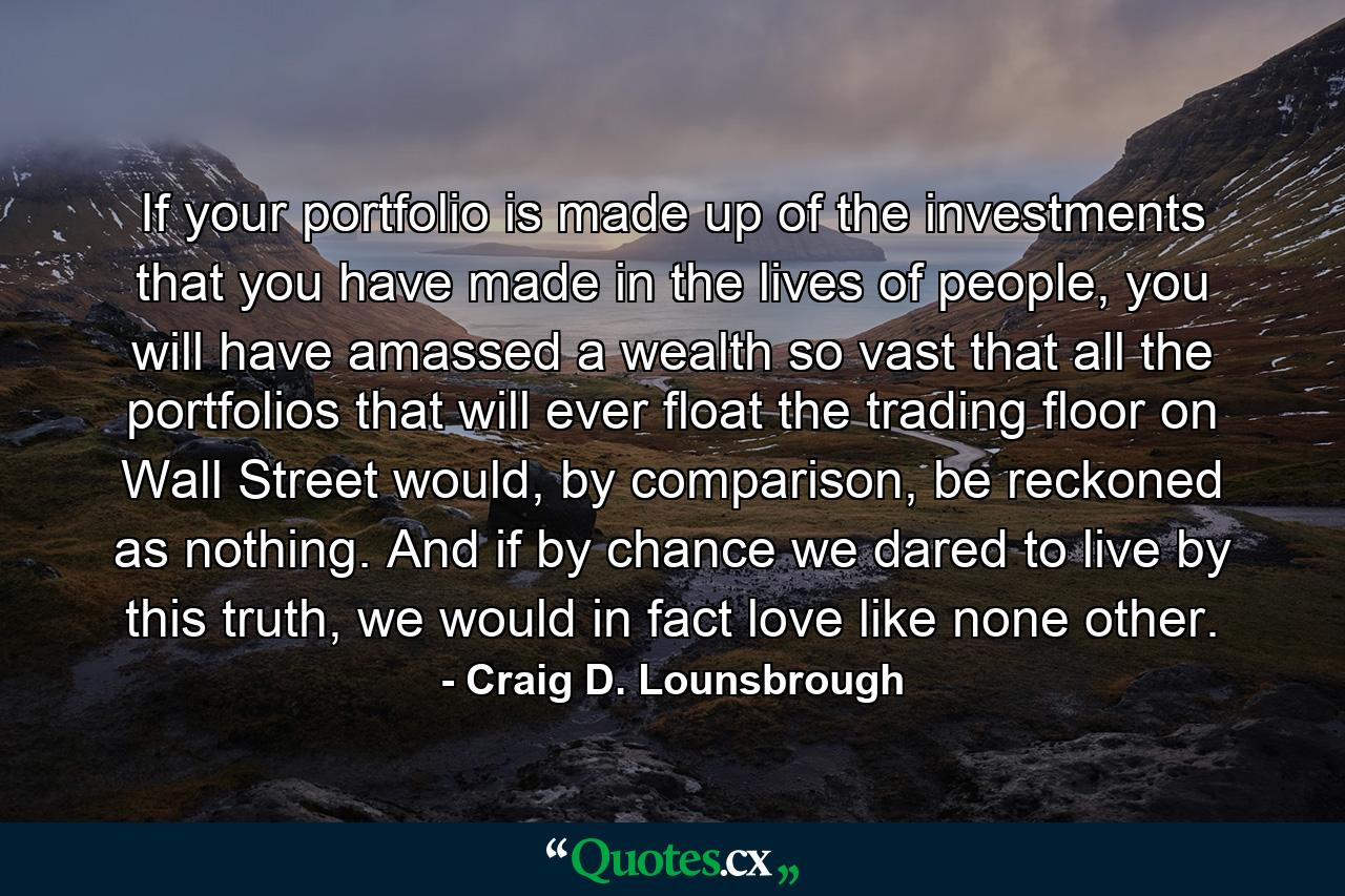 If your portfolio is made up of the investments that you have made in the lives of people, you will have amassed a wealth so vast that all the portfolios that will ever float the trading floor on Wall Street would, by comparison, be reckoned as nothing. And if by chance we dared to live by this truth, we would in fact love like none other. - Quote by Craig D. Lounsbrough