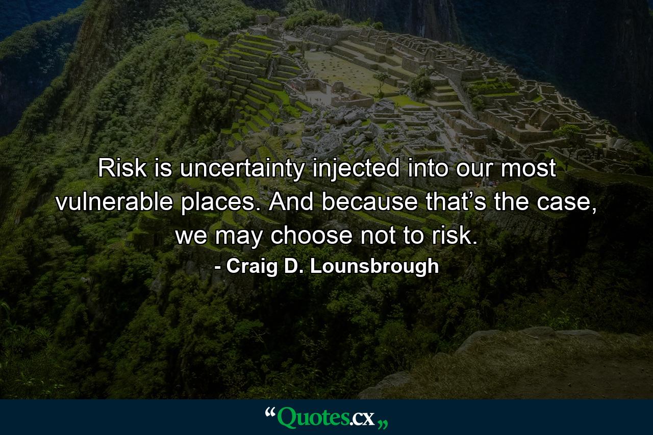 Risk is uncertainty injected into our most vulnerable places. And because that’s the case, we may choose not to risk. - Quote by Craig D. Lounsbrough