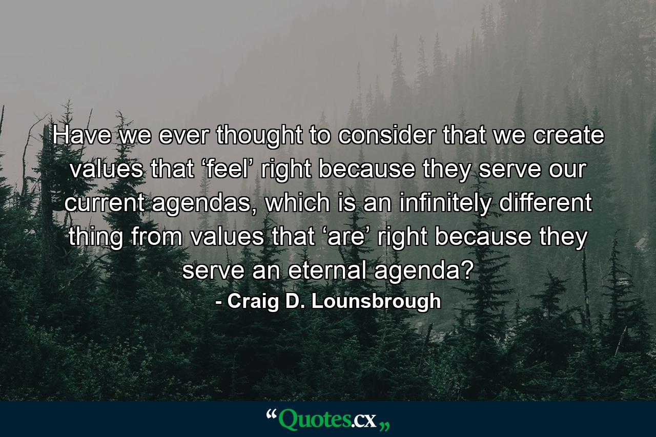 Have we ever thought to consider that we create values that ‘feel’ right because they serve our current agendas, which is an infinitely different thing from values that ‘are’ right because they serve an eternal agenda? - Quote by Craig D. Lounsbrough