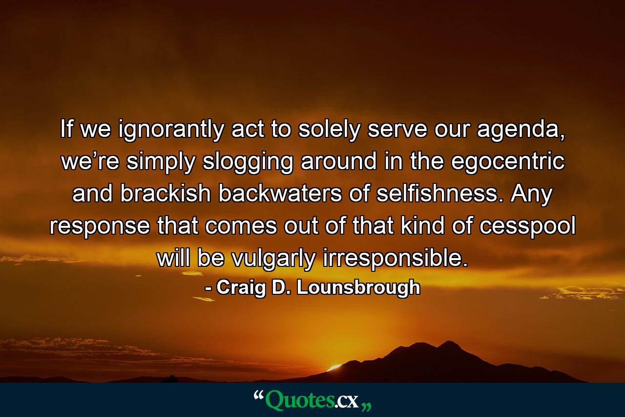 If we ignorantly act to solely serve our agenda, we’re simply slogging around in the egocentric and brackish backwaters of selfishness. Any response that comes out of that kind of cesspool will be vulgarly irresponsible. - Quote by Craig D. Lounsbrough