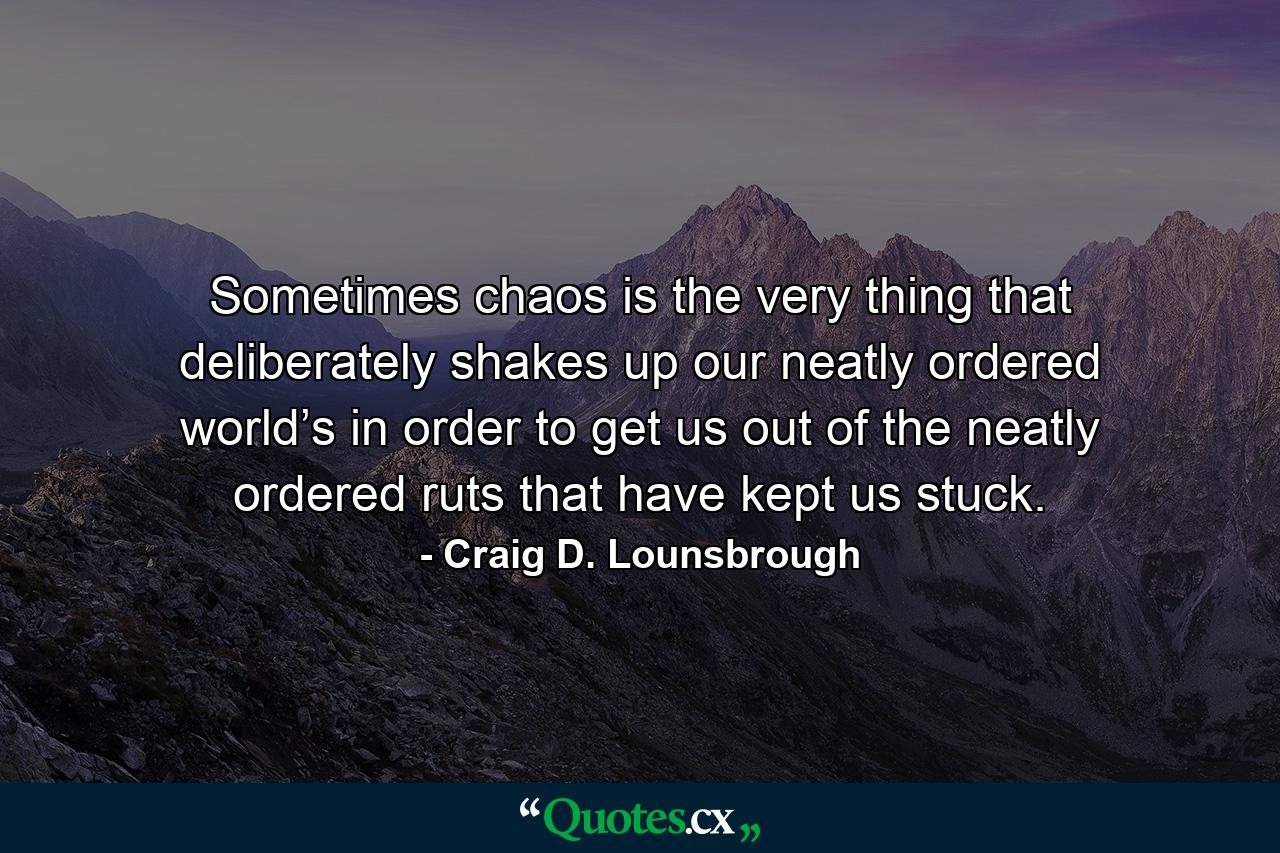 Sometimes chaos is the very thing that deliberately shakes up our neatly ordered world’s in order to get us out of the neatly ordered ruts that have kept us stuck. - Quote by Craig D. Lounsbrough