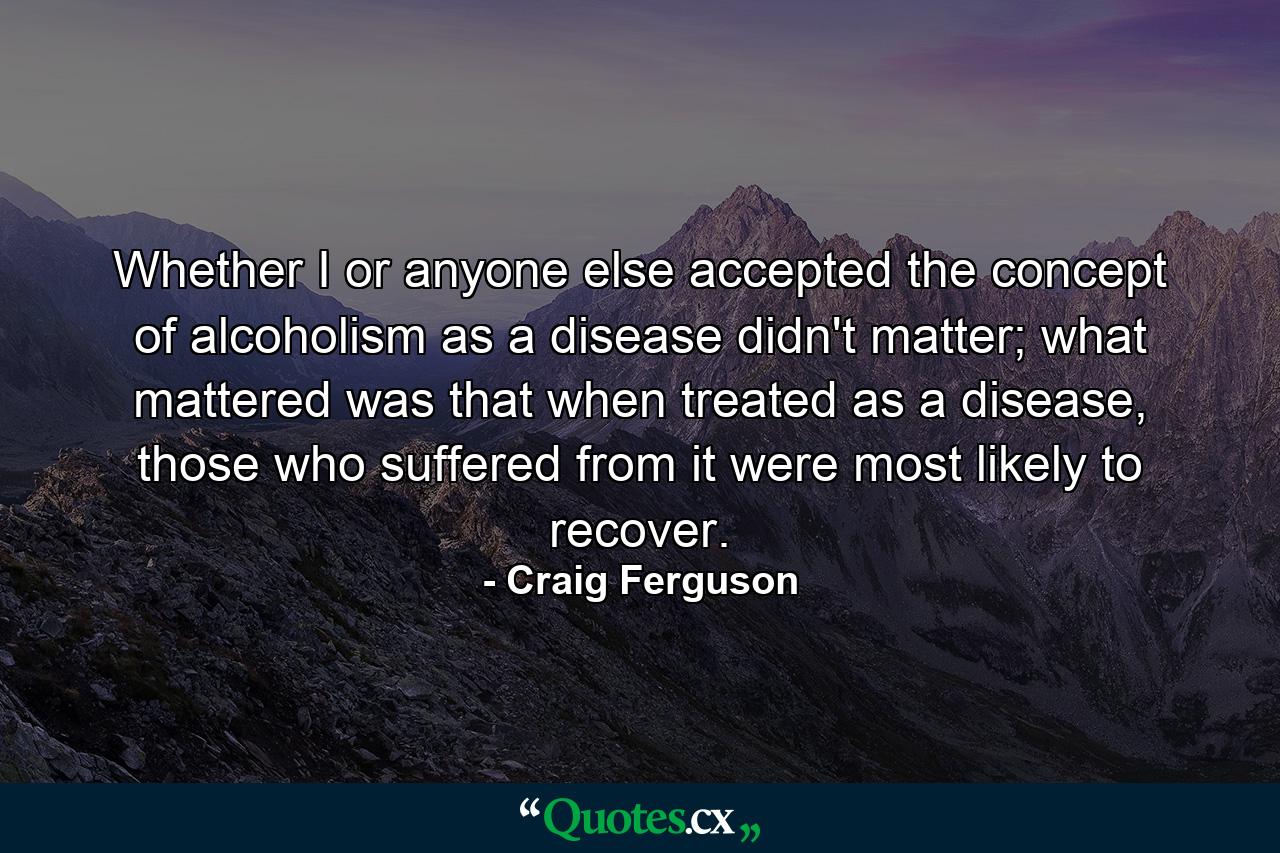 Whether I or anyone else accepted the concept of alcoholism as a disease didn't matter; what mattered was that when treated as a disease, those who suffered from it were most likely to recover. - Quote by Craig Ferguson