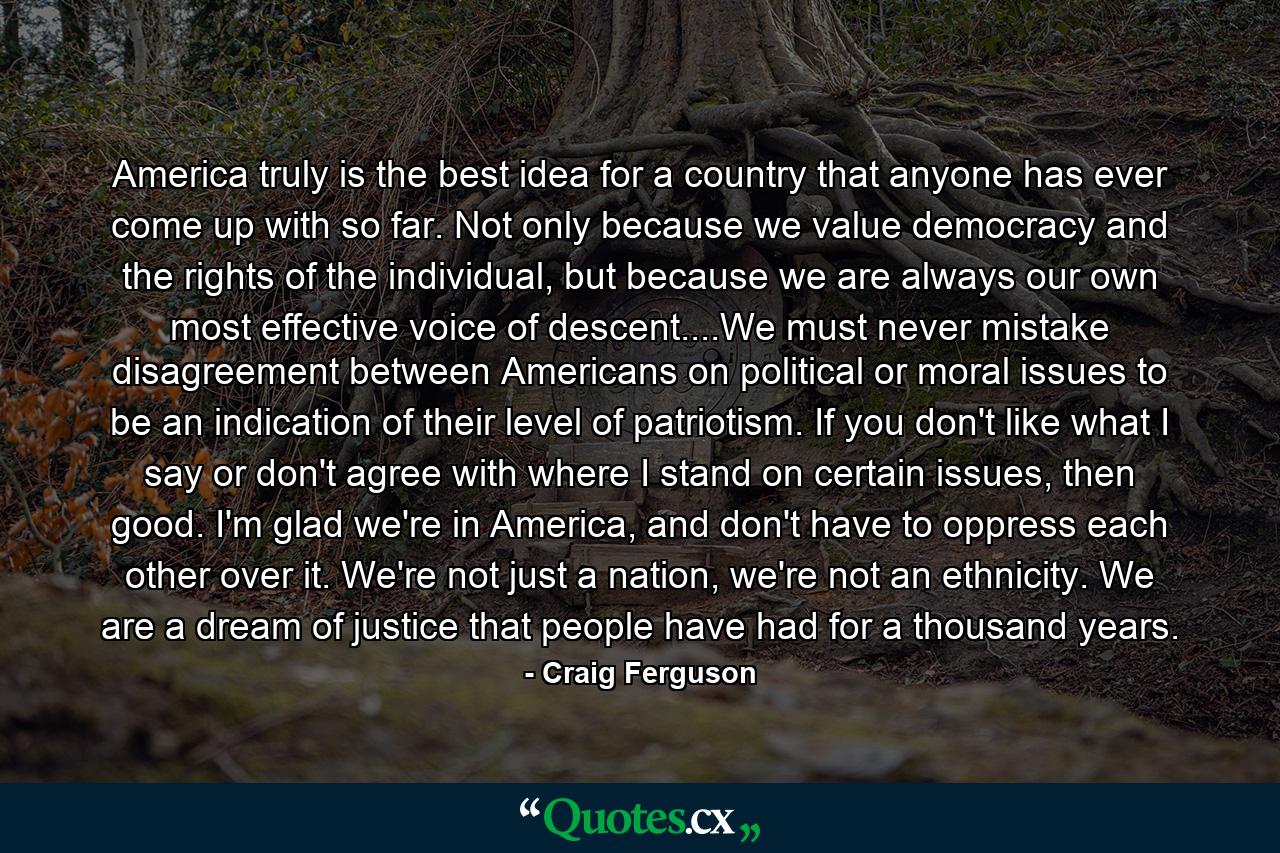 America truly is the best idea for a country that anyone has ever come up with so far. Not only because we value democracy and the rights of the individual, but because we are always our own most effective voice of descent....We must never mistake disagreement between Americans on political or moral issues to be an indication of their level of patriotism. If you don't like what I say or don't agree with where I stand on certain issues, then good. I'm glad we're in America, and don't have to oppress each other over it. We're not just a nation, we're not an ethnicity. We are a dream of justice that people have had for a thousand years. - Quote by Craig Ferguson