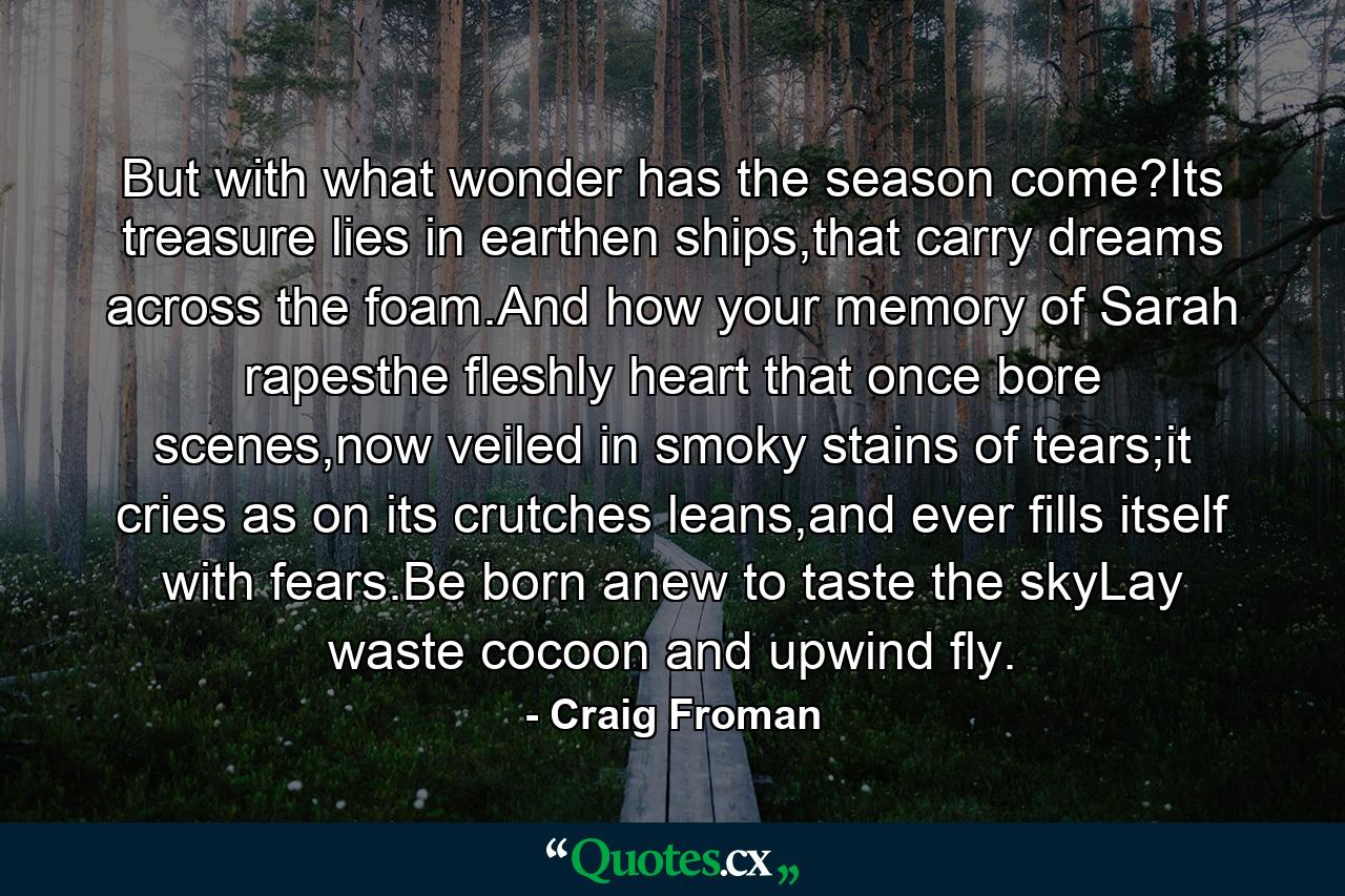 But with what wonder has the season come?Its treasure lies in earthen ships,that carry dreams across the foam.And how your memory of Sarah rapesthe fleshly heart that once bore scenes,now veiled in smoky stains of tears;it cries as on its crutches leans,and ever fills itself with fears.Be born anew to taste the skyLay waste cocoon and upwind fly. - Quote by Craig Froman