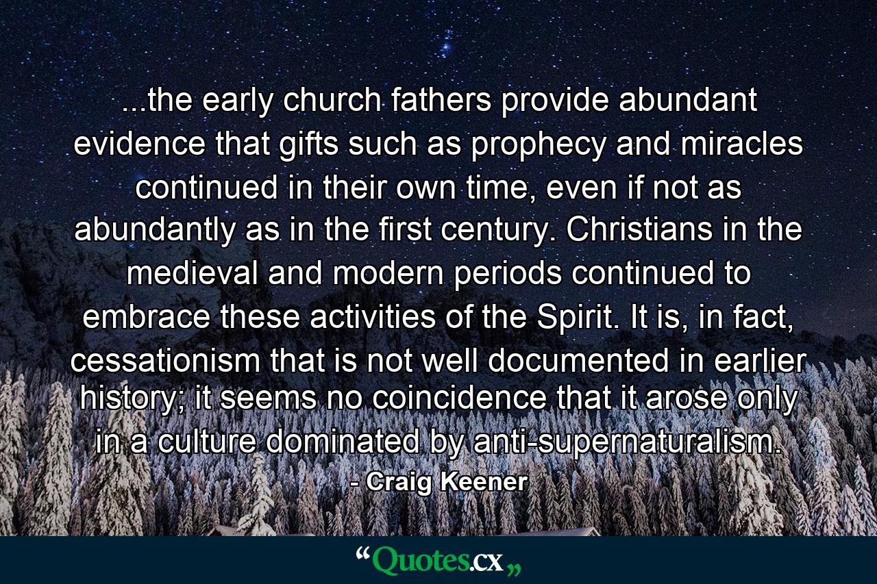 ...the early church fathers provide abundant evidence that gifts such as prophecy and miracles continued in their own time, even if not as abundantly as in the first century. Christians in the medieval and modern periods continued to embrace these activities of the Spirit. It is, in fact, cessationism that is not well documented in earlier history; it seems no coincidence that it arose only in a culture dominated by anti-supernaturalism. - Quote by Craig Keener