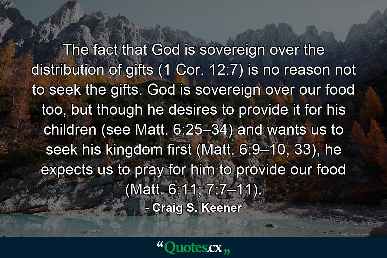 The fact that God is sovereign over the distribution of gifts (1 Cor. 12:7) is no reason not to seek the gifts. God is sovereign over our food too, but though he desires to provide it for his children (see Matt. 6:25–34) and wants us to seek his kingdom first (Matt. 6:9–10, 33), he expects us to pray for him to provide our food (Matt. 6:11; 7:7–11). - Quote by Craig S. Keener