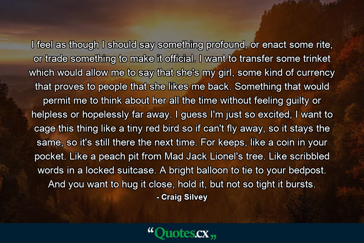 I feel as though I should say something profound, or enact some rite, or trade something to make it official. I want to transfer some trinket which would allow me to say that she's my girl, some kind of currency that proves to people that she likes me back. Something that would permit me to think about her all the time without feeling guilty or helpless or hopelessly far away. I guess I'm just so excited, I want to cage this thing like a tiny red bird so if can't fly away, so it stays the same, so it's still there the next time. For keeps, like a coin in your pocket. Like a peach pit from Mad Jack Lionel's tree. Like scribbled words in a locked suitcase. A bright balloon to tie to your bedpost. And you want to hug it close, hold it, but not so tight it bursts. - Quote by Craig Silvey