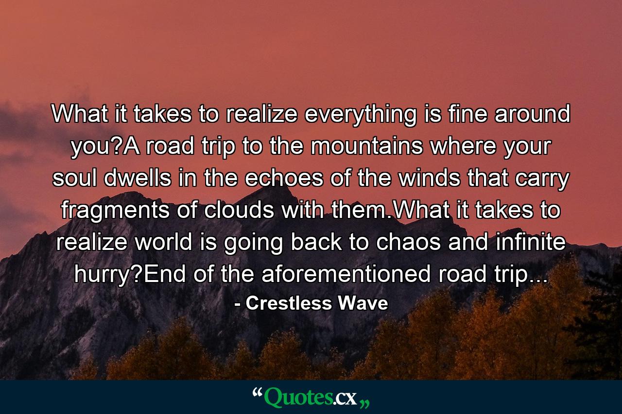 What it takes to realize everything is fine around you?A road trip to the mountains where your soul dwells in the echoes of the winds that carry fragments of clouds with them.What it takes to realize world is going back to chaos and infinite hurry?End of the aforementioned road trip... - Quote by Crestless Wave