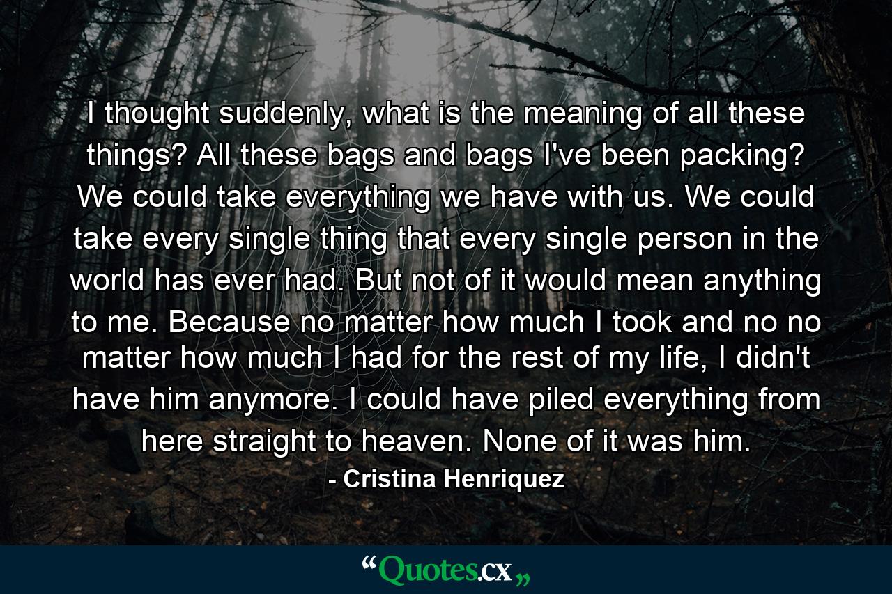I thought suddenly, what is the meaning of all these things? All these bags and bags I've been packing? We could take everything we have with us. We could take every single thing that every single person in the world has ever had. But not of it would mean anything to me. Because no matter how much I took and no no matter how much I had for the rest of my life, I didn't have him anymore. I could have piled everything from here straight to heaven. None of it was him. - Quote by Cristina Henriquez