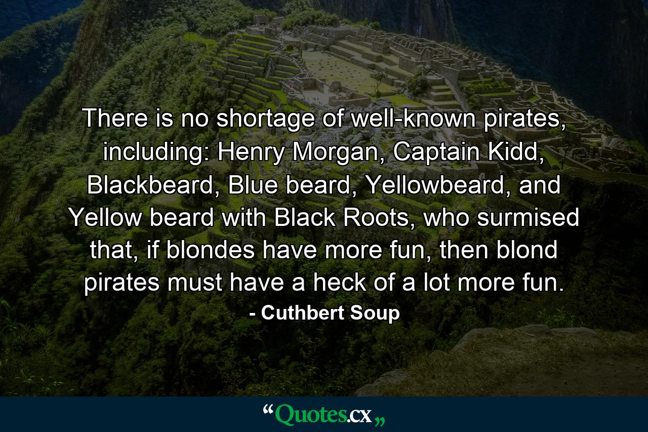 There is no shortage of well-known pirates, including: Henry Morgan, Captain Kidd, Blackbeard, Blue beard, Yellowbeard, and Yellow beard with Black Roots, who surmised that, if blondes have more fun, then blond pirates must have a heck of a lot more fun. - Quote by Cuthbert Soup