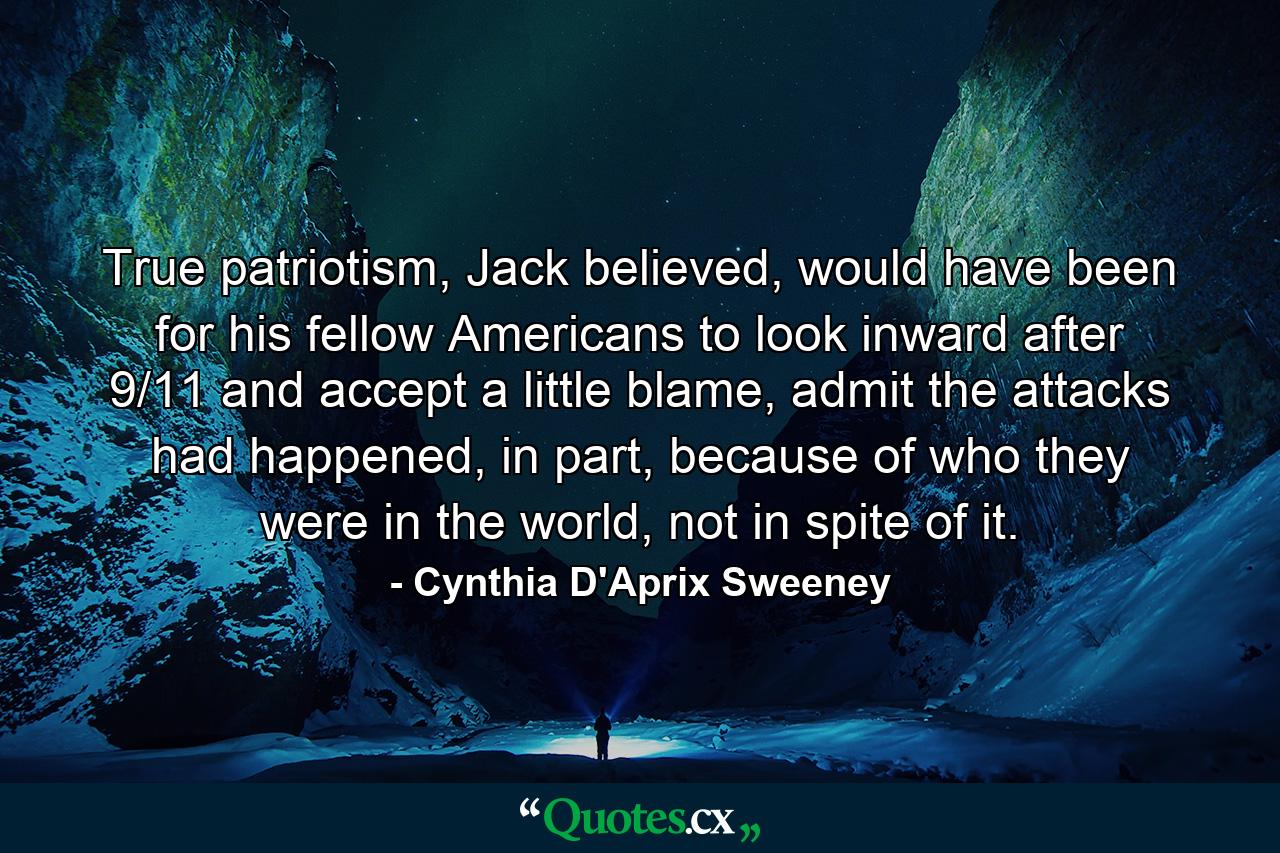 True patriotism, Jack believed, would have been for his fellow Americans to look inward after 9/11 and accept a little blame, admit the attacks had happened, in part, because of who they were in the world, not in spite of it. - Quote by Cynthia D'Aprix Sweeney