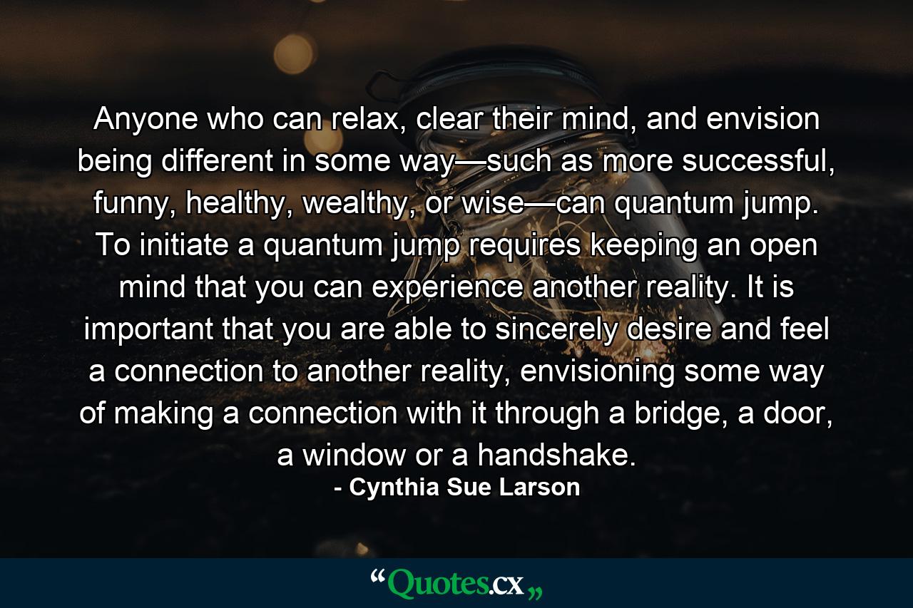 Anyone who can relax, clear their mind, and envision being different in some way—such as more successful, funny, healthy, wealthy, or wise—can quantum jump. To initiate a quantum jump requires keeping an open mind that you can experience another reality. It is important that you are able to sincerely desire and feel a connection to another reality, envisioning some way of making a connection with it through a bridge, a door, a window or a handshake. - Quote by Cynthia Sue Larson