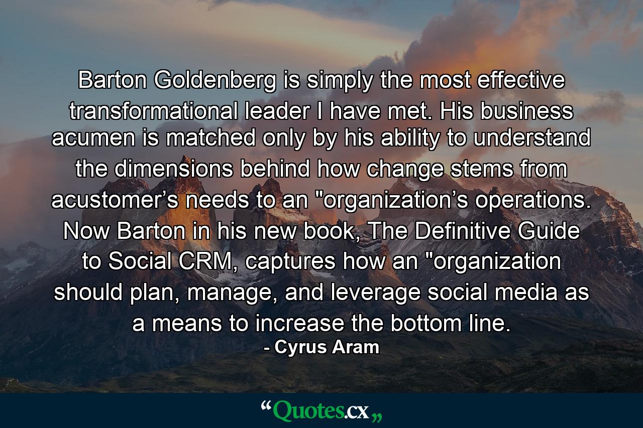 Barton Goldenberg is simply the most effective transformational leader I have met. His business acumen is matched only by his ability to understand the dimensions behind how change stems from acustomer’s needs to an 