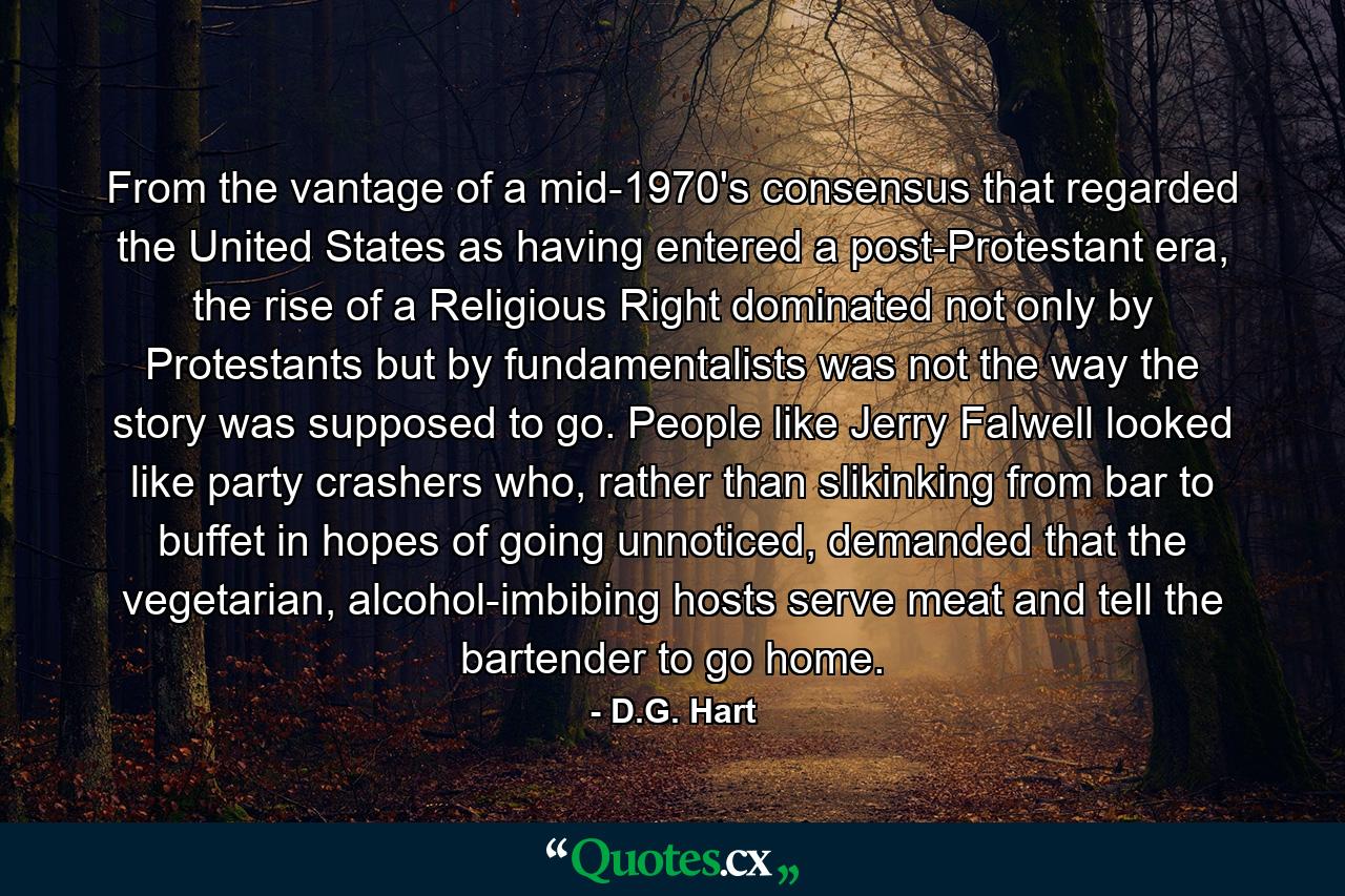 From the vantage of a mid-1970's consensus that regarded the United States as having entered a post-Protestant era, the rise of a Religious Right dominated not only by Protestants but by fundamentalists was not the way the story was supposed to go. People like Jerry Falwell looked like party crashers who, rather than slikinking from bar to buffet in hopes of going unnoticed, demanded that the vegetarian, alcohol-imbibing hosts serve meat and tell the bartender to go home. - Quote by D.G. Hart