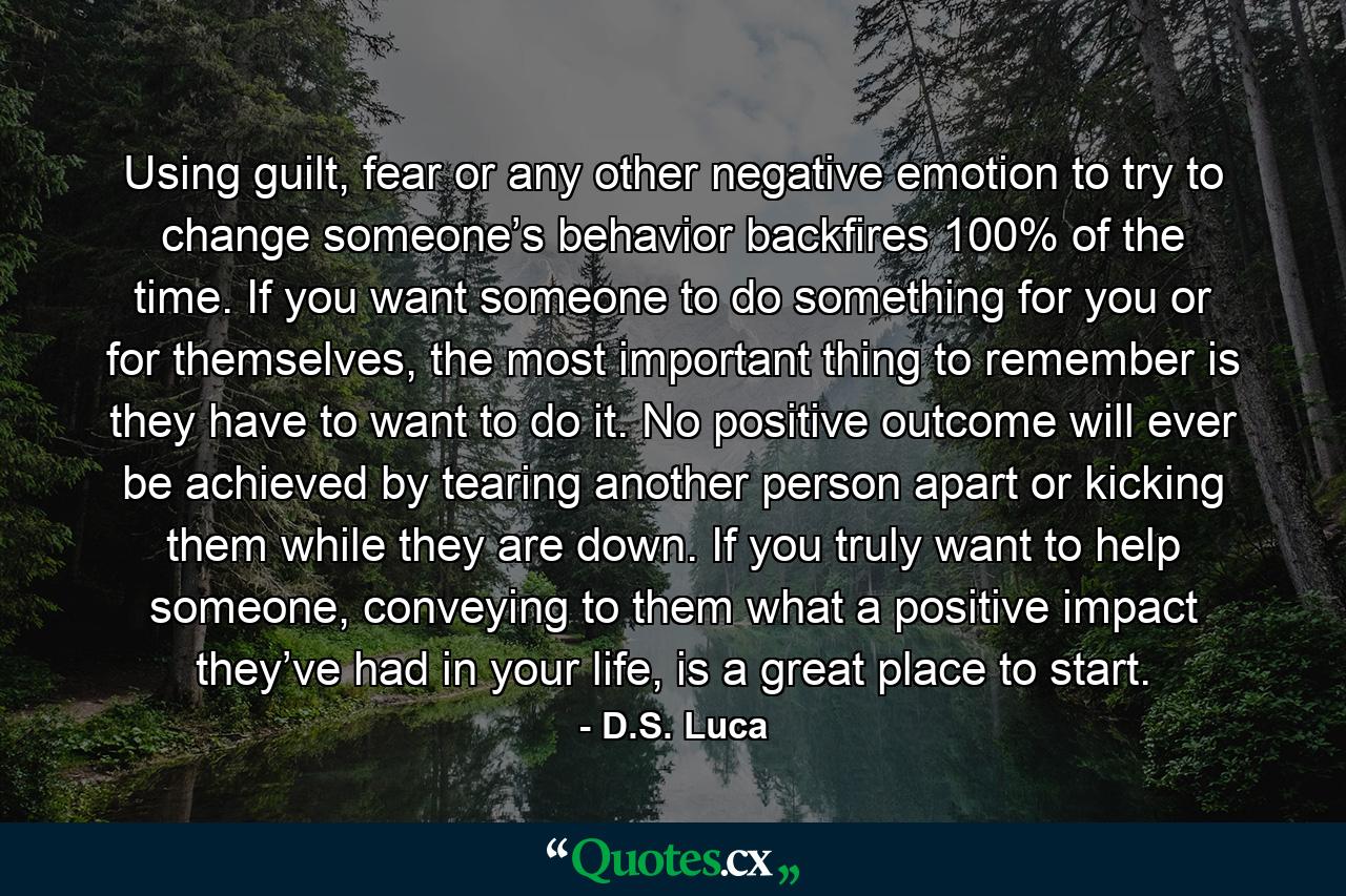 Using guilt, fear or any other negative emotion to try to change someone’s behavior backfires 100% of the time. If you want someone to do something for you or for themselves, the most important thing to remember is they have to want to do it. No positive outcome will ever be achieved by tearing another person apart or kicking them while they are down. If you truly want to help someone, conveying to them what a positive impact they’ve had in your life, is a great place to start. - Quote by D.S. Luca