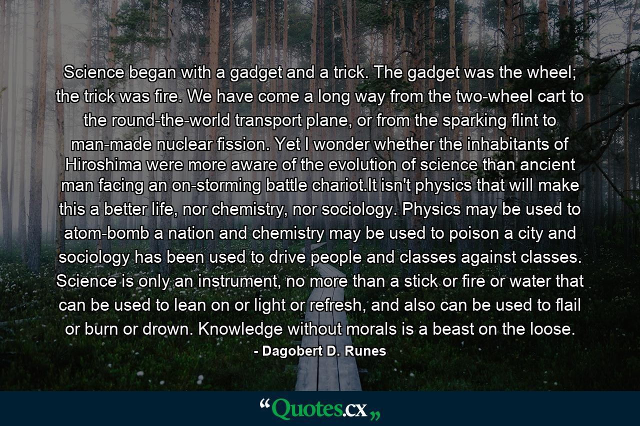 Science began with a gadget and a trick. The gadget was the wheel; the trick was fire. We have come a long way from the two-wheel cart to the round-the-world transport plane, or from the sparking flint to man-made nuclear fission. Yet I wonder whether the inhabitants of Hiroshima were more aware of the evolution of science than ancient man facing an on-storming battle chariot.It isn't physics that will make this a better life, nor chemistry, nor sociology. Physics may be used to atom-bomb a nation and chemistry may be used to poison a city and sociology has been used to drive people and classes against classes. Science is only an instrument, no more than a stick or fire or water that can be used to lean on or light or refresh, and also can be used to flail or burn or drown. Knowledge without morals is a beast on the loose. - Quote by Dagobert D. Runes