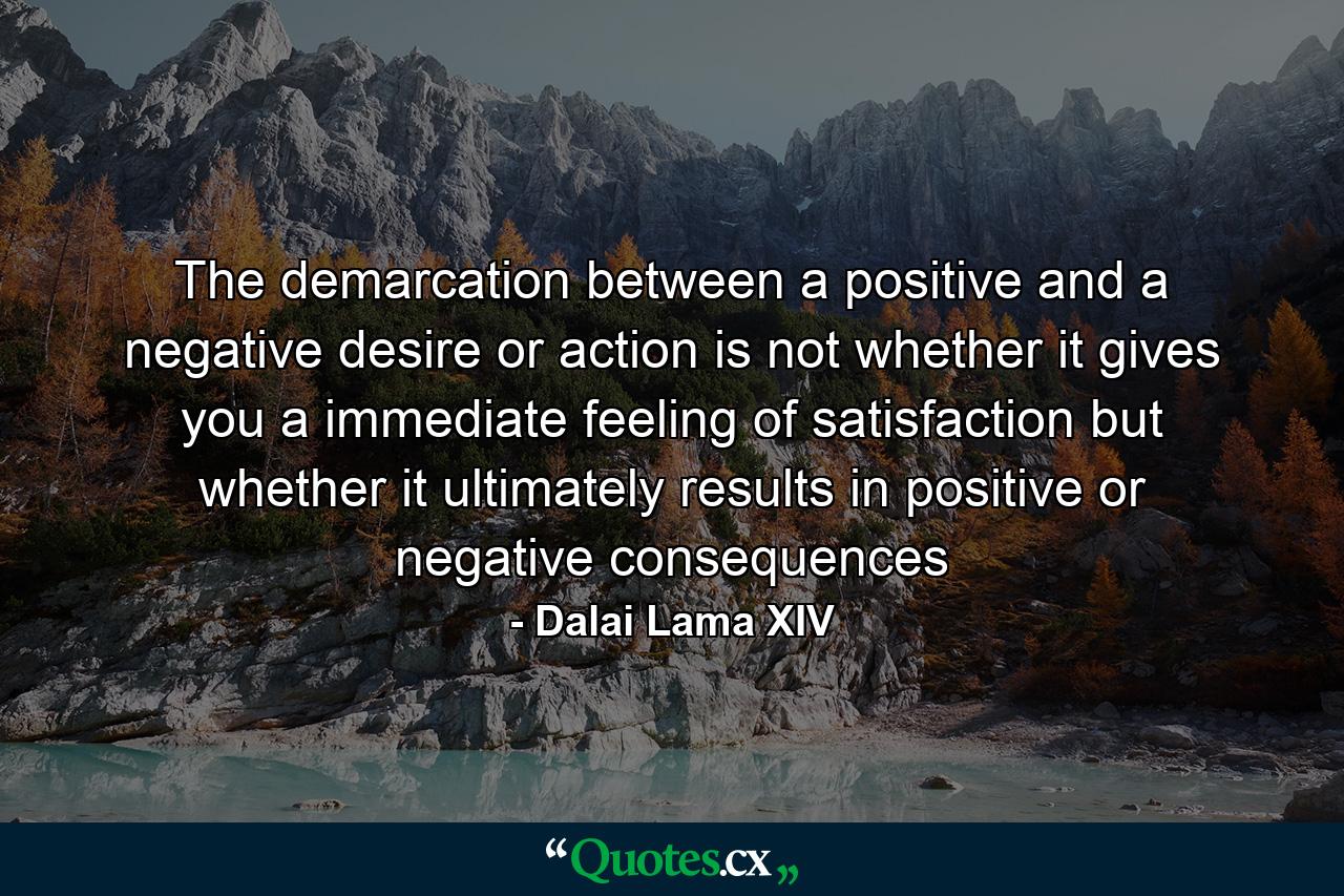 The demarcation between a positive and a negative desire or action is not whether it gives you a immediate feeling of satisfaction but whether it ultimately results in positive or negative consequences - Quote by Dalai Lama XIV