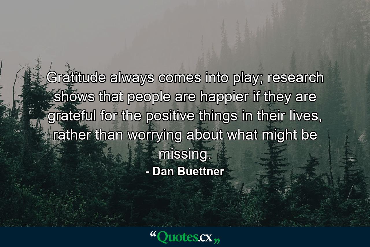 Gratitude always comes into play; research shows that people are happier if they are grateful for the positive things in their lives, rather than worrying about what might be missing. - Quote by Dan Buettner