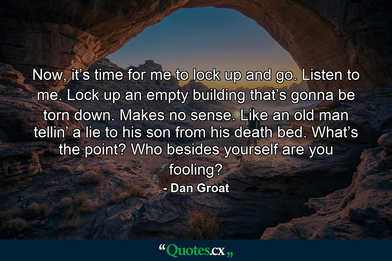 Now, it’s time for me to lock up and go. Listen to me. Lock up an empty building that’s gonna be torn down. Makes no sense. Like an old man tellin’ a lie to his son from his death bed. What’s the point? Who besides yourself are you fooling? - Quote by Dan Groat