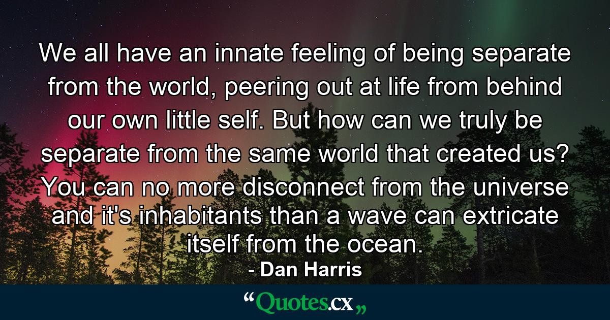 We all have an innate feeling of being separate from the world, peering out at life from behind our own little self. But how can we truly be separate from the same world that created us? You can no more disconnect from the universe and it's inhabitants than a wave can extricate itself from the ocean. - Quote by Dan Harris