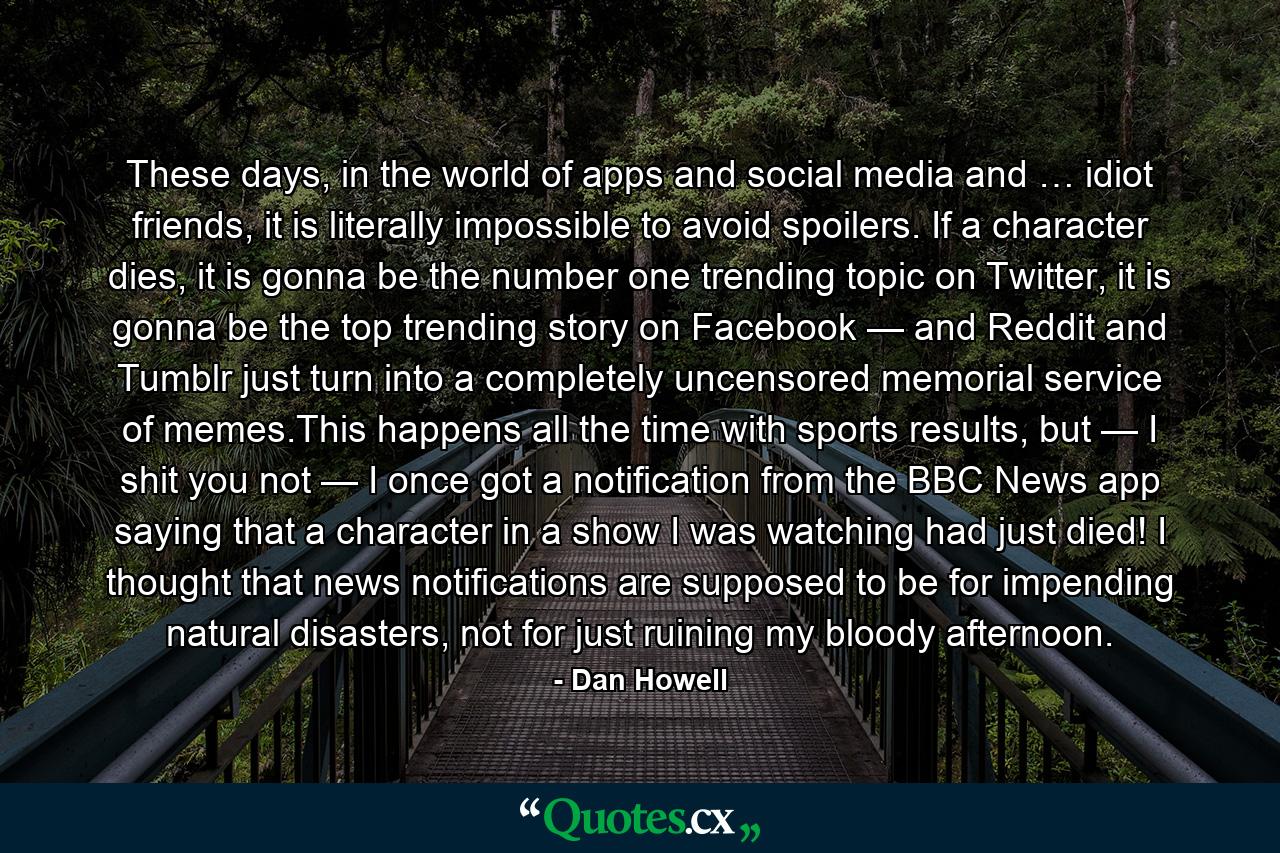 These days, in the world of apps and social media and … idiot friends, it is literally impossible to avoid spoilers. If a character dies, it is gonna be the number one trending topic on Twitter, it is gonna be the top trending story on Facebook — and Reddit and Tumblr just turn into a completely uncensored memorial service of memes.This happens all the time with sports results, but — I shit you not — I once got a notification from the BBC News app saying that a character in a show I was watching had just died! I thought that news notifications are supposed to be for impending natural disasters, not for just ruining my bloody afternoon. - Quote by Dan Howell