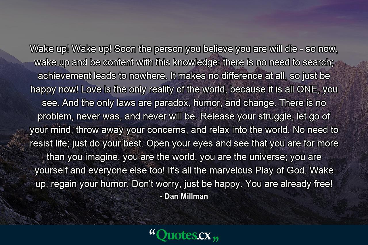 Wake up! Wake up! Soon the person you believe you are will die - so now, wake up and be content with this knowledge: there is no need to search; achievement leads to nowhere. It makes no difference at all, so just be happy now! Love is the only reality of the world, because it is all ONE, you see. And the only laws are paradox, humor, and change. There is no problem, never was, and never will be. Release your struggle, let go of your mind, throw away your concerns, and relax into the world. No need to resist life; just do your best. Open your eyes and see that you are for more than you imagine. you are the world, you are the universe; you are yourself and everyone else too! It's all the marvelous Play of God. Wake up, regain your humor. Don't worry, just be happy. You are already free! - Quote by Dan Millman