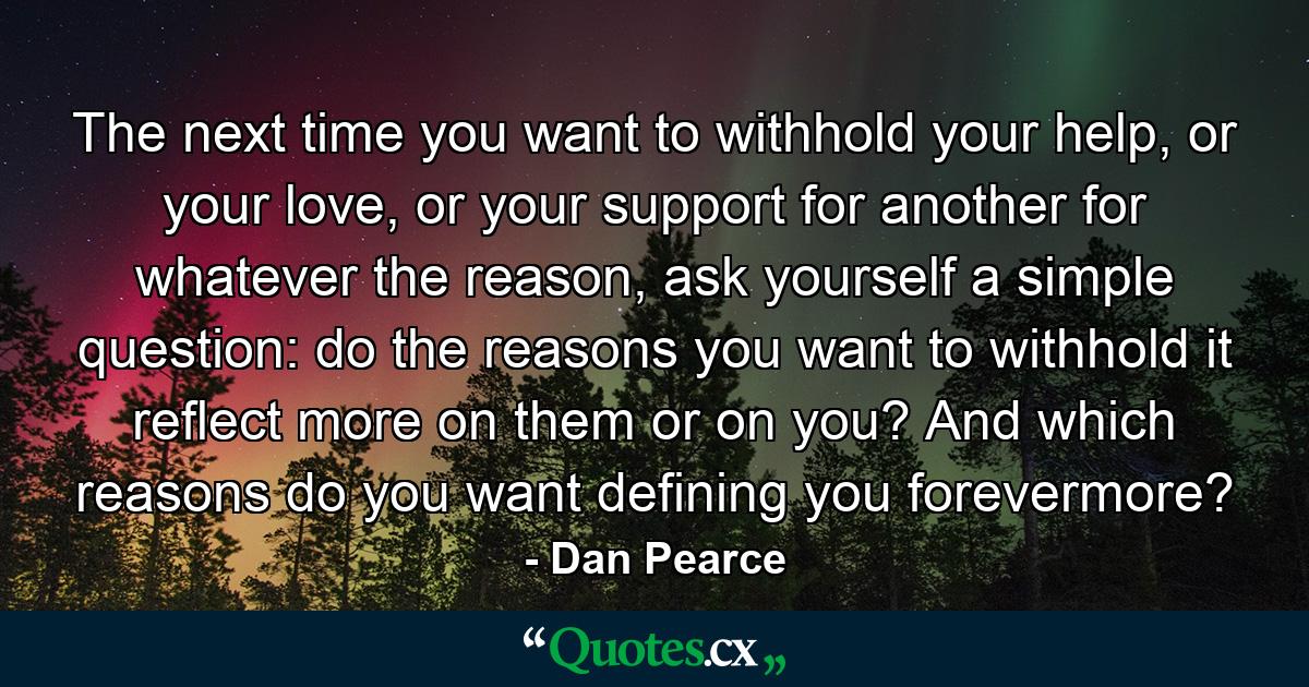 The next time you want to withhold your help, or your love, or your support for another for whatever the reason, ask yourself a simple question: do the reasons you want to withhold it reflect more on them or on you? And which reasons do you want defining you forevermore? - Quote by Dan Pearce