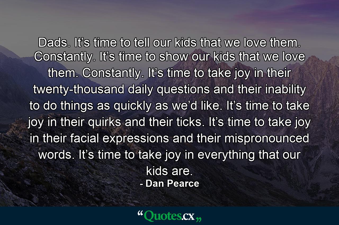 Dads. It’s time to tell our kids that we love them. Constantly. It’s time to show our kids that we love them. Constantly. It’s time to take joy in their twenty-thousand daily questions and their inability to do things as quickly as we’d like. It’s time to take joy in their quirks and their ticks. It’s time to take joy in their facial expressions and their mispronounced words. It’s time to take joy in everything that our kids are. - Quote by Dan Pearce