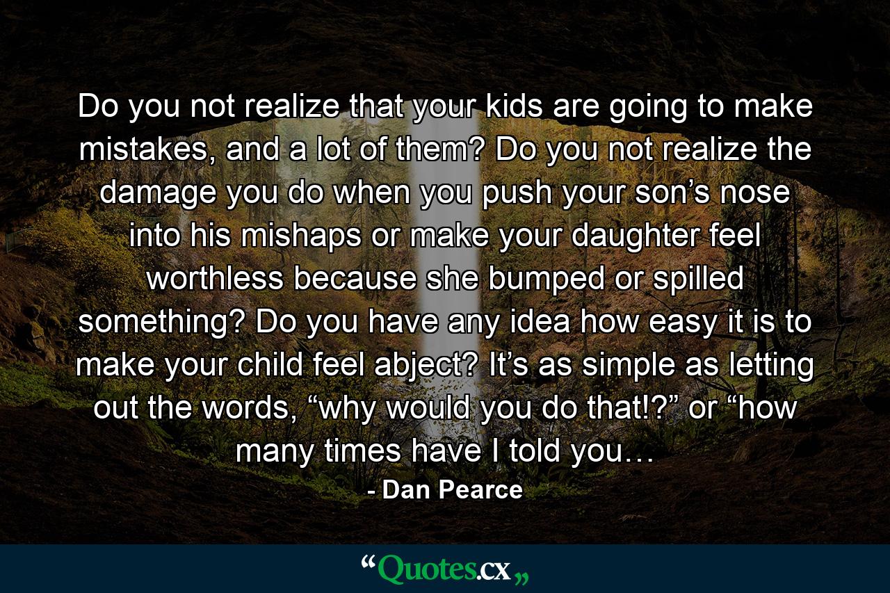 Do you not realize that your kids are going to make mistakes, and a lot of them? Do you not realize the damage you do when you push your son’s nose into his mishaps or make your daughter feel worthless because she bumped or spilled something? Do you have any idea how easy it is to make your child feel abject? It’s as simple as letting out the words, “why would you do that!?” or “how many times have I told you… - Quote by Dan Pearce