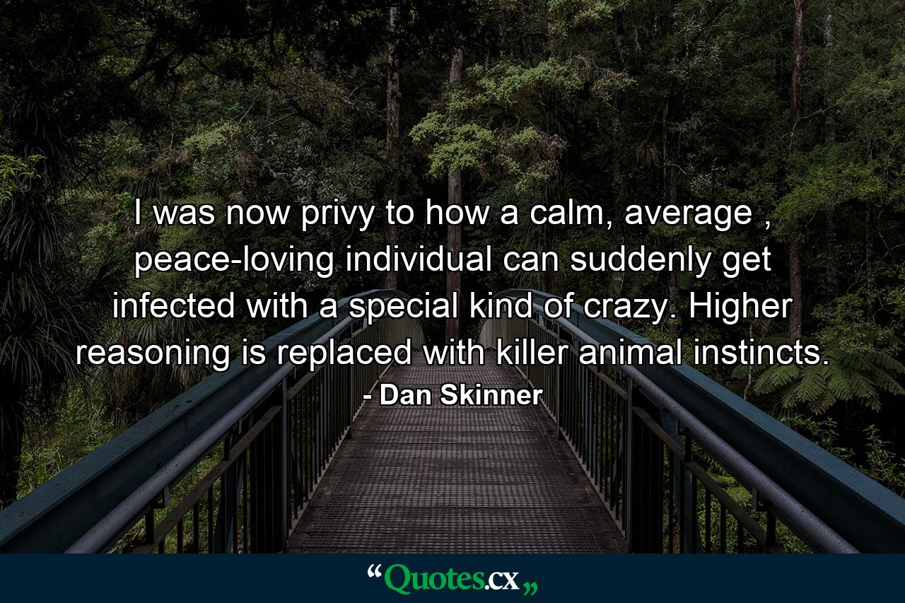 I was now privy to how a calm, average , peace-loving individual can suddenly get infected with a special kind of crazy. Higher reasoning is replaced with killer animal instincts. - Quote by Dan Skinner