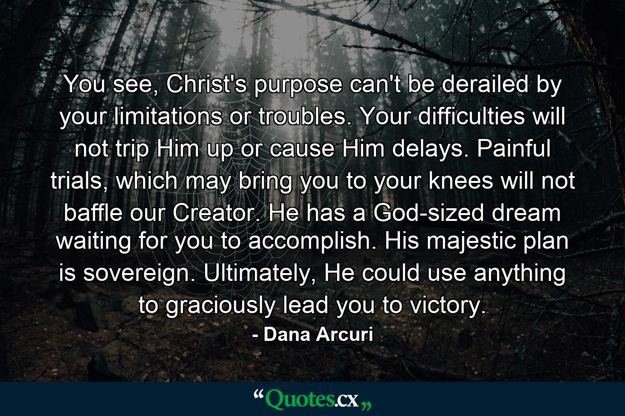 You see, Christ's purpose can't be derailed by your limitations or troubles. Your difficulties will not trip Him up or cause Him delays. Painful trials, which may bring you to your knees will not baffle our Creator. He has a God-sized dream waiting for you to accomplish. His majestic plan is sovereign. Ultimately, He could use anything to graciously lead you to victory. - Quote by Dana Arcuri