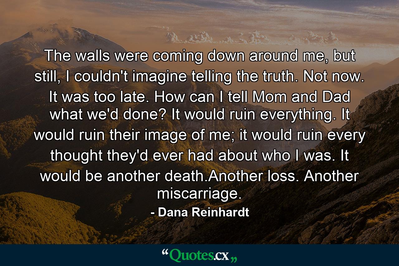 The walls were coming down around me, but still, I couldn't imagine telling the truth. Not now. It was too late. How can I tell Mom and Dad what we'd done? It would ruin everything. It would ruin their image of me; it would ruin every thought they'd ever had about who I was. It would be another death.Another loss. Another miscarriage. - Quote by Dana Reinhardt