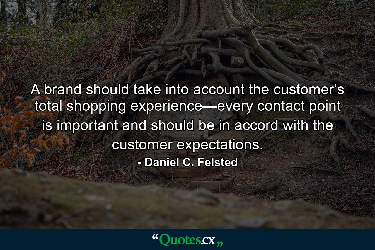 A brand should take into account the customer’s total shopping experience—every contact point is important and should be in accord with the customer expectations. - Quote by Daniel C. Felsted