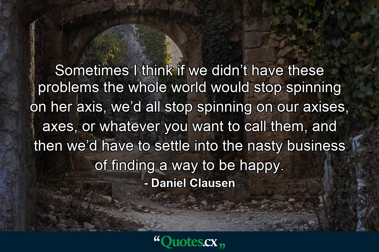 Sometimes I think if we didn’t have these problems the whole world would stop spinning on her axis, we’d all stop spinning on our axises, axes, or whatever you want to call them, and then we’d have to settle into the nasty business of finding a way to be happy. - Quote by Daniel Clausen